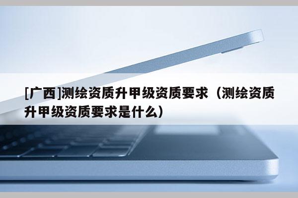[廣西]測繪資質(zhì)升甲級資質(zhì)要求（測繪資質(zhì)升甲級資質(zhì)要求是什么）