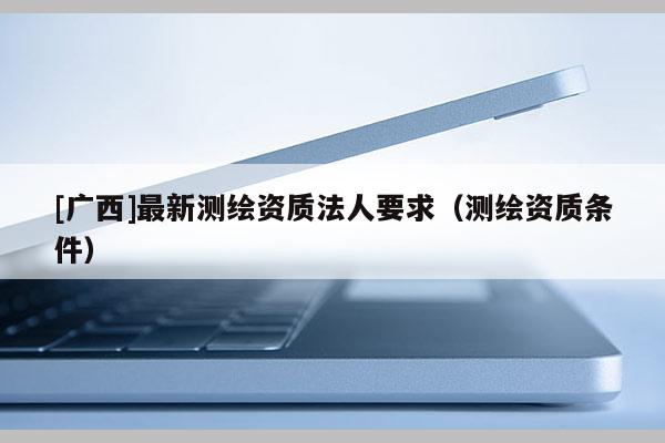 [廣西]最新測繪資質(zhì)法人要求（測繪資質(zhì)條件）