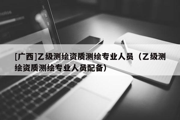 [廣西]乙級測繪資質(zhì)測繪專業(yè)人員（乙級測繪資質(zhì)測繪專業(yè)人員配備）