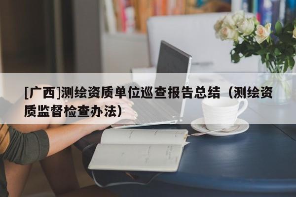 [廣西]測繪資質單位巡查報告總結（測繪資質監(jiān)督檢查辦法）