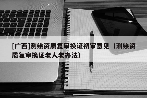 [廣西]測繪資質(zhì)復審換證初審意見（測繪資質(zhì)復審換證老人老辦法）