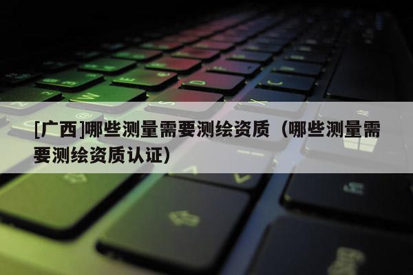 [廣西]哪些測量需要測繪資質(zhì)（哪些測量需要測繪資質(zhì)認證）
