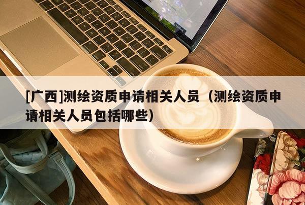 [廣西]測繪資質(zhì)申請相關人員（測繪資質(zhì)申請相關人員包括哪些）