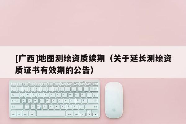 [廣西]地圖測繪資質續(xù)期（關于延長測繪資質證書有效期的公告）