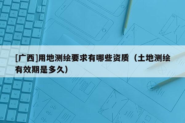 [廣西]用地測繪要求有哪些資質(zhì)（土地測繪有效期是多久）