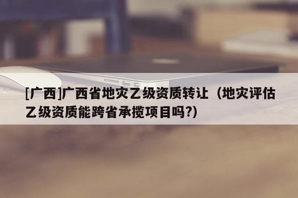 [廣西]廣西省地災(zāi)乙級資質(zhì)轉(zhuǎn)讓（地災(zāi)評估乙級資質(zhì)能跨省承攬項目嗎?）