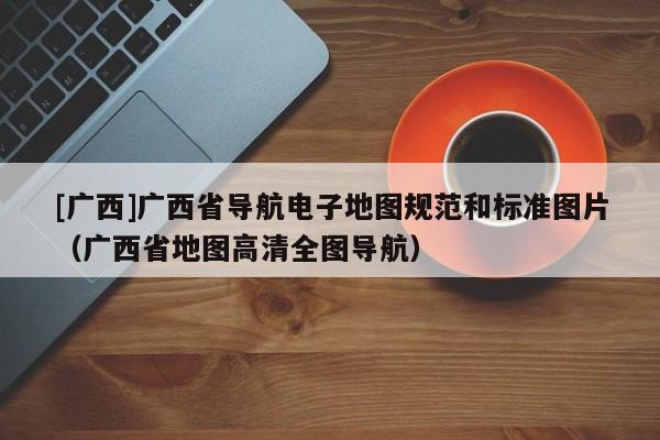 [廣西]廣西省導(dǎo)航電子地圖規(guī)范和標準圖片（廣西省地圖高清全圖導(dǎo)航）