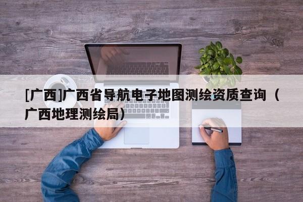 [廣西]廣西省導(dǎo)航電子地圖測繪資質(zhì)查詢（廣西地理測繪局）