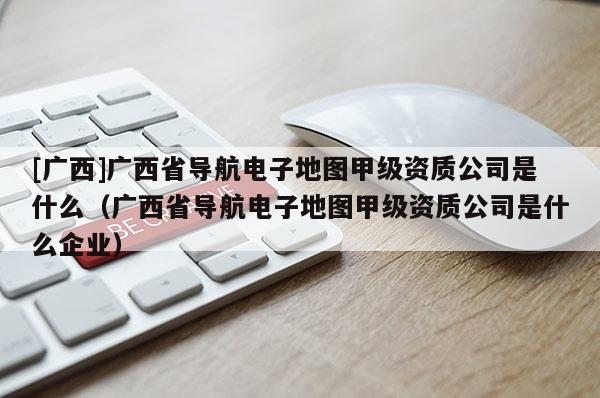 [廣西]廣西省導(dǎo)航電子地圖甲級資質(zhì)公司是什么（廣西省導(dǎo)航電子地圖甲級資質(zhì)公司是什么企業(yè)）