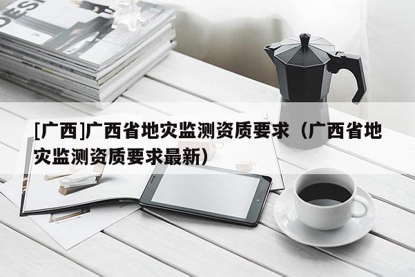 [廣西]廣西省地災(zāi)監(jiān)測資質(zhì)要求（廣西省地災(zāi)監(jiān)測資質(zhì)要求最新）