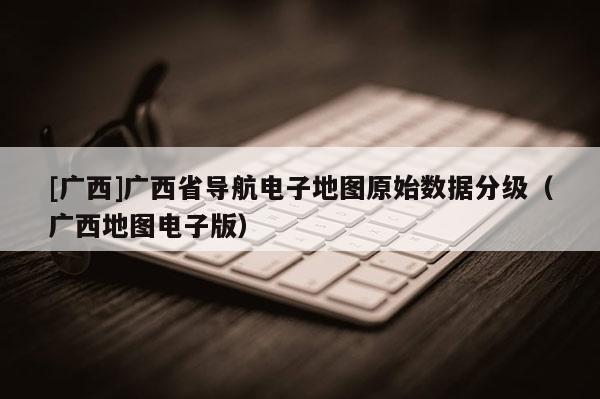 [廣西]廣西省導(dǎo)航電子地圖原始數(shù)據(jù)分級（廣西地圖電子版）