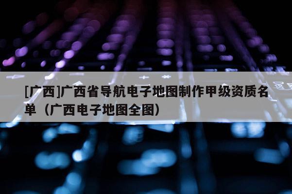 [廣西]廣西省導航電子地圖制作甲級資質名單（廣西電子地圖全圖）