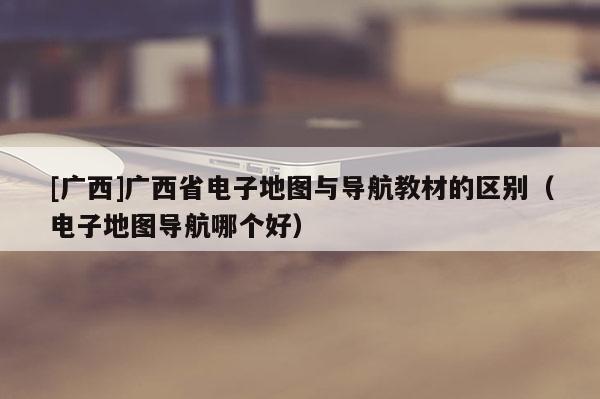 [廣西]廣西省電子地圖與導航教材的區(qū)別（電子地圖導航哪個好）