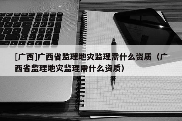 [廣西]廣西省監(jiān)理地災(zāi)監(jiān)理需什么資質(zhì)（廣西省監(jiān)理地災(zāi)監(jiān)理需什么資質(zhì)）