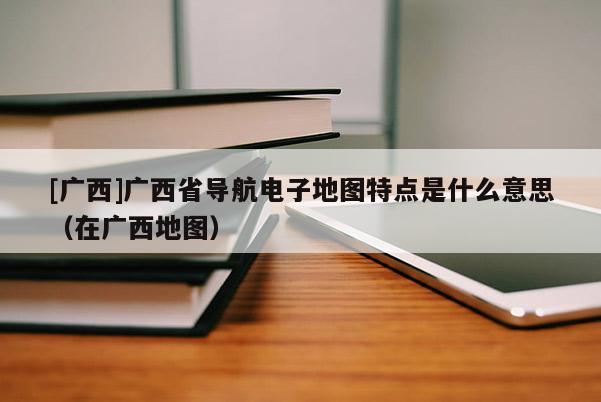 [廣西]廣西省導航電子地圖特點是什么意思（在廣西地圖）