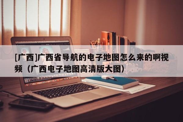 [廣西]廣西省導航的電子地圖怎么來的啊視頻（廣西電子地圖高清版大圖）