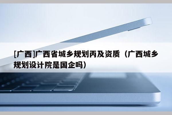 [廣西]廣西省城鄉(xiāng)規(guī)劃丙及資質（廣西城鄉(xiāng)規(guī)劃設計院是國企嗎）