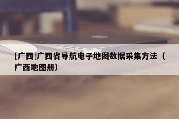 [廣西]廣西省導(dǎo)航電子地圖數(shù)據(jù)采集方法（廣西地圖冊(cè)）