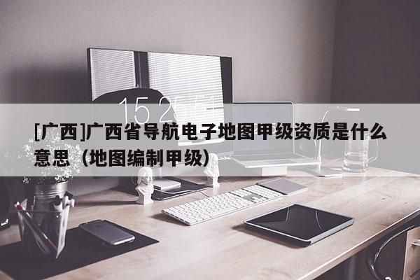 [廣西]廣西省導(dǎo)航電子地圖甲級(jí)資質(zhì)是什么意思（地圖編制甲級(jí)）