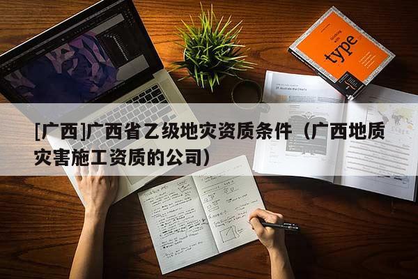 [廣西]廣西省乙級地災(zāi)資質(zhì)條件（廣西地質(zhì)災(zāi)害施工資質(zhì)的公司）