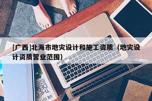 [廣西]北海市地災(zāi)設(shè)計和施工資質(zhì)（地災(zāi)設(shè)計資質(zhì)營業(yè)范圍）
