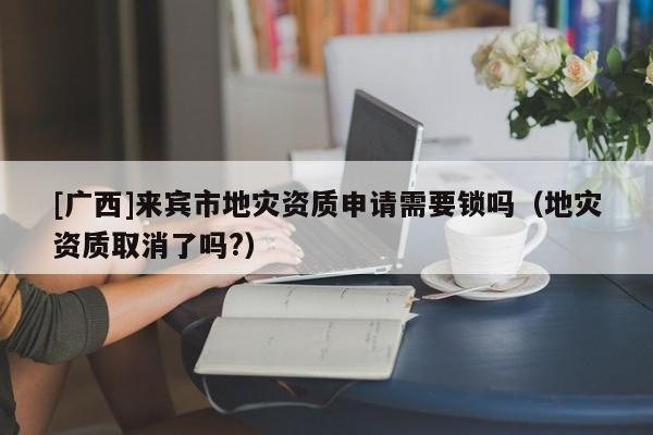 [廣西]來(lái)賓市地災(zāi)資質(zhì)申請(qǐng)需要鎖嗎（地災(zāi)資質(zhì)取消了嗎?）