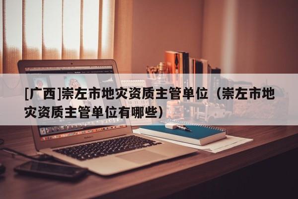 [廣西]崇左市地災(zāi)資質(zhì)主管單位（崇左市地災(zāi)資質(zhì)主管單位有哪些）