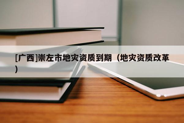 [廣西]崇左市地災(zāi)資質(zhì)到期（地災(zāi)資質(zhì)改革）