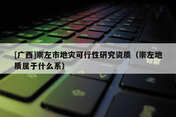 [廣西]崇左市地災(zāi)可行性研究資質(zhì)（崇左地質(zhì)屬于什么系）