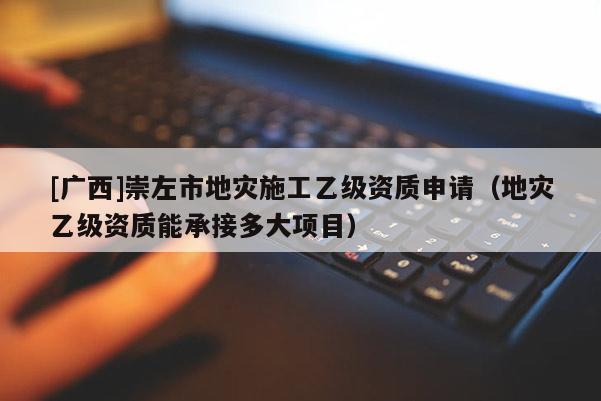 [廣西]崇左市地災(zāi)施工乙級(jí)資質(zhì)申請(qǐng)（地災(zāi)乙級(jí)資質(zhì)能承接多大項(xiàng)目）