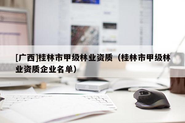[廣西]桂林市甲級(jí)林業(yè)資質(zhì)（桂林市甲級(jí)林業(yè)資質(zhì)企業(yè)名單）