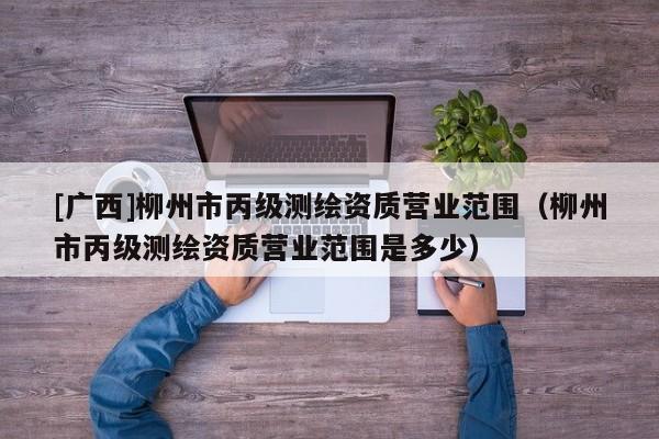 [廣西]柳州市丙級(jí)測(cè)繪資質(zhì)營(yíng)業(yè)范圍（柳州市丙級(jí)測(cè)繪資質(zhì)營(yíng)業(yè)范圍是多少）