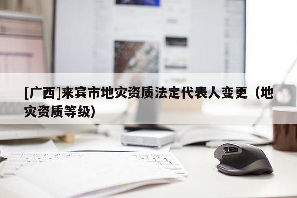 [廣西]來(lái)賓市地災(zāi)資質(zhì)法定代表人變更（地災(zāi)資質(zhì)等級(jí)）