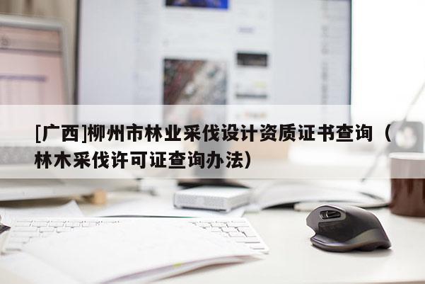 [廣西]柳州市林業(yè)采伐設(shè)計(jì)資質(zhì)證書(shū)查詢（林木采伐許可證查詢辦法）