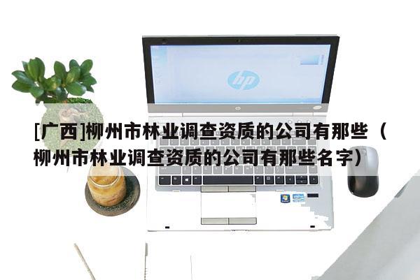 [廣西]柳州市林業(yè)調(diào)查資質(zhì)的公司有那些（柳州市林業(yè)調(diào)查資質(zhì)的公司有那些名字）