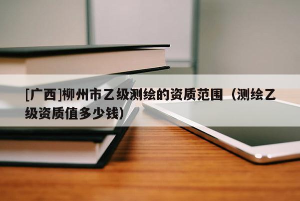[廣西]柳州市乙級測繪的資質(zhì)范圍（測繪乙級資質(zhì)值多少錢）