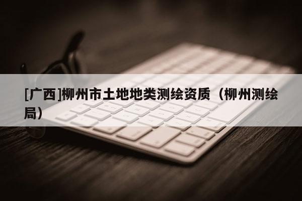 [廣西]柳州市土地地類測(cè)繪資質(zhì)（柳州測(cè)繪局）