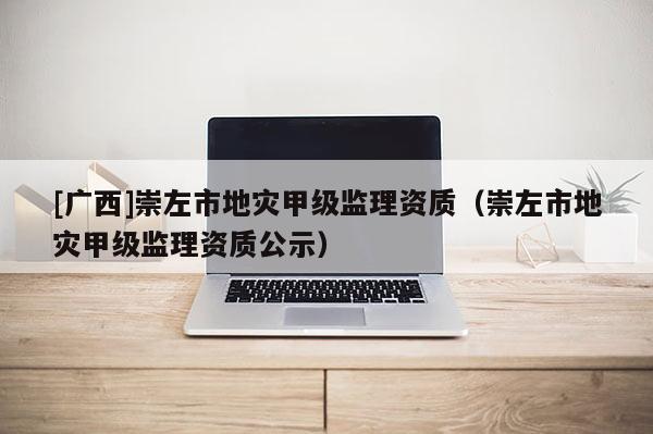 [廣西]崇左市地災甲級監(jiān)理資質（崇左市地災甲級監(jiān)理資質公示）