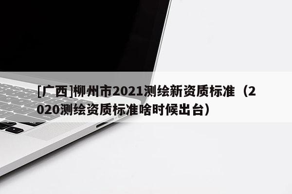 [廣西]柳州市2021測(cè)繪新資質(zhì)標(biāo)準(zhǔn)（2020測(cè)繪資質(zhì)標(biāo)準(zhǔn)啥時(shí)候出臺(tái)）