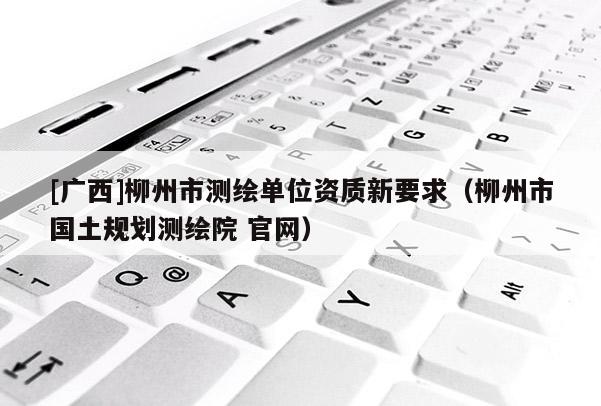 [廣西]柳州市測(cè)繪單位資質(zhì)新要求（柳州市國(guó)土規(guī)劃測(cè)繪院 官網(wǎng)）