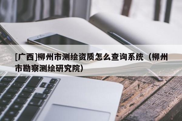 [廣西]柳州市測(cè)繪資質(zhì)怎么查詢系統(tǒng)（柳州市勘察測(cè)繪研究院）