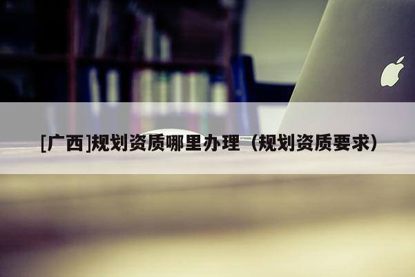 [廣西]規(guī)劃資質(zhì)哪里辦理（規(guī)劃資質(zhì)要求）