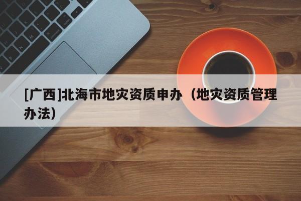 [廣西]北海市地災(zāi)資質(zhì)申辦（地災(zāi)資質(zhì)管理辦法）