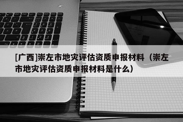 [廣西]崇左市地災(zāi)評估資質(zhì)申報(bào)材料（崇左市地災(zāi)評估資質(zhì)申報(bào)材料是什么）