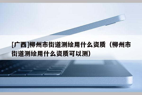 [廣西]柳州市街道測(cè)繪用什么資質(zhì)（柳州市街道測(cè)繪用什么資質(zhì)可以測(cè)）