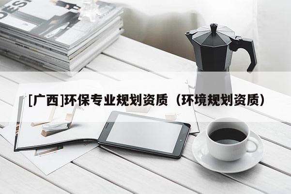 [廣西]環(huán)保專業(yè)規(guī)劃資質(zhì)（環(huán)境規(guī)劃資質(zhì)）